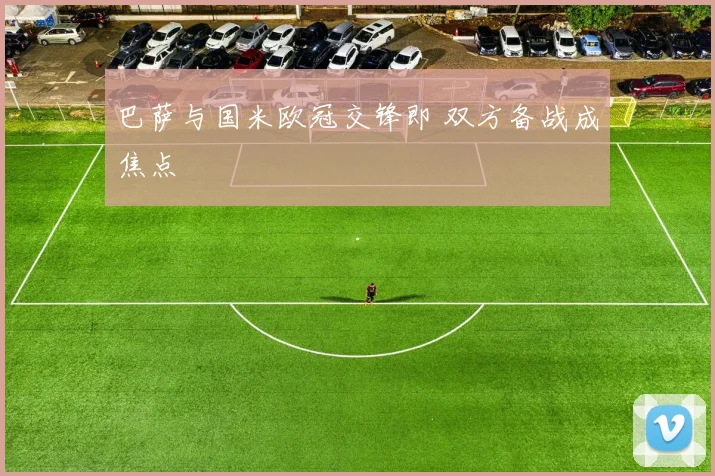 巴萨与国米欧冠交锋即 双方备战成焦点