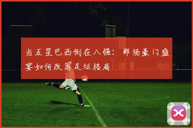 当五星巴西倒在八强：那场豪门盛宴如何改写足坛格局