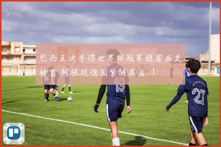 巴西五次夺得世界杯冠军稳居历史榜首 阿根廷德国紧随其后_1