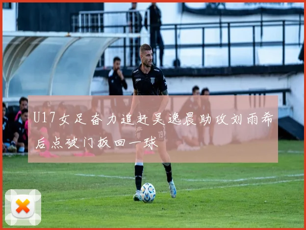 U17女足奋力追赶吴逸晨助攻刘雨希后点破门扳回一球