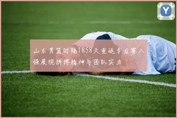 山东男篮时隔1858天重返季后赛八强展现拼搏精神与团队实力