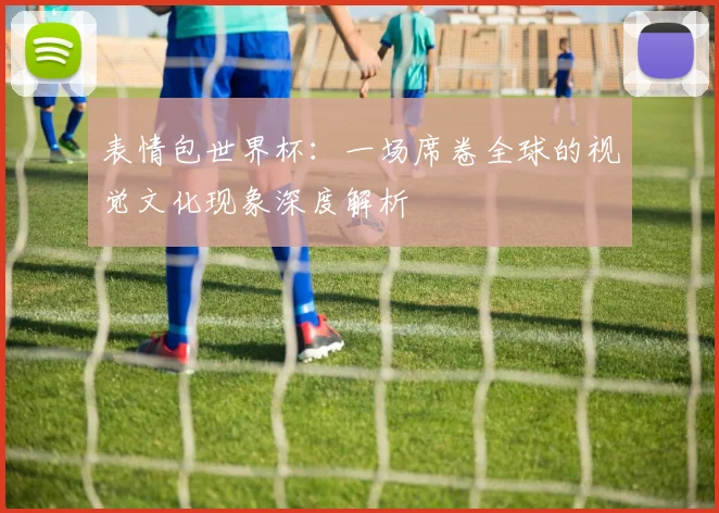 表情包世界杯：一场席卷全球的视觉文化现象深度解析