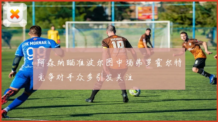阿森纳瞄准波尔图中场弗罗霍尔特竞争对手众多引发关注