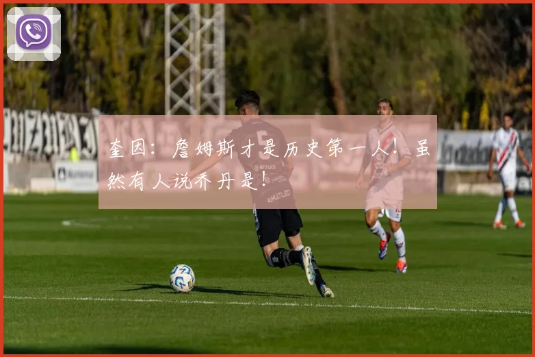 奎因：詹姆斯才是历史第一人！虽然有人说乔丹是！