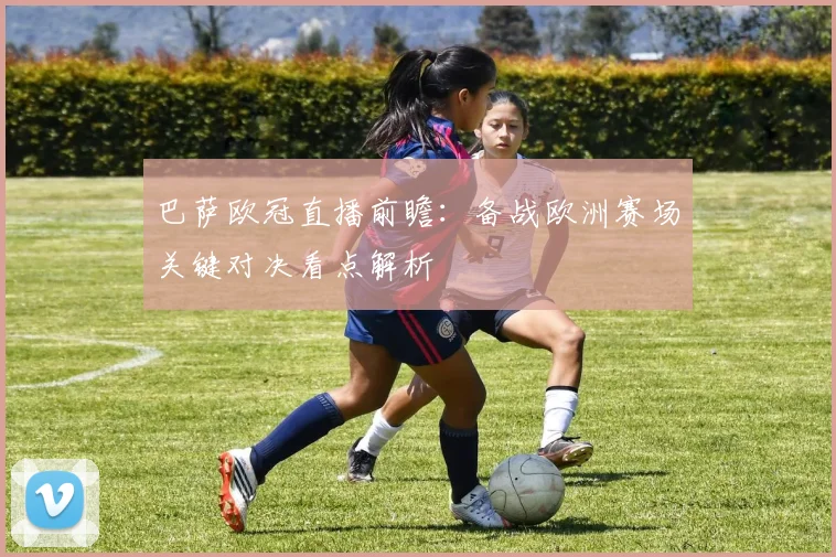 巴萨欧冠直播前瞻：备战欧洲赛场关键对决看点解析