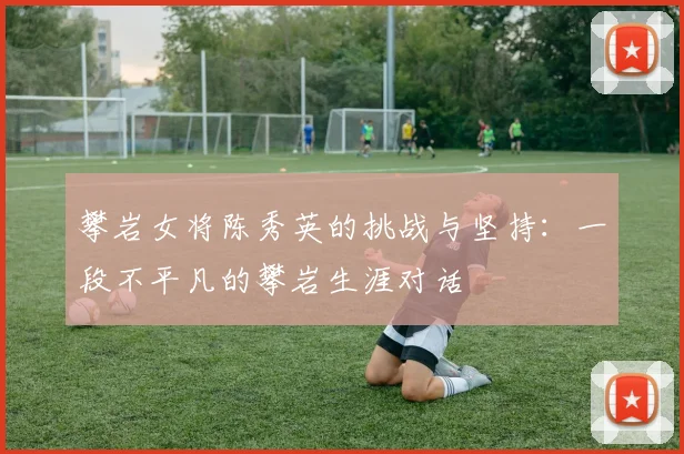 攀岩女将陈秀英的挑战与坚持：一段不平凡的攀岩生涯对话