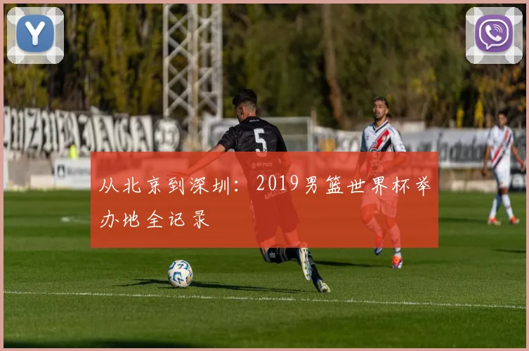 从北京到深圳：2019男篮世界杯举办地全记录