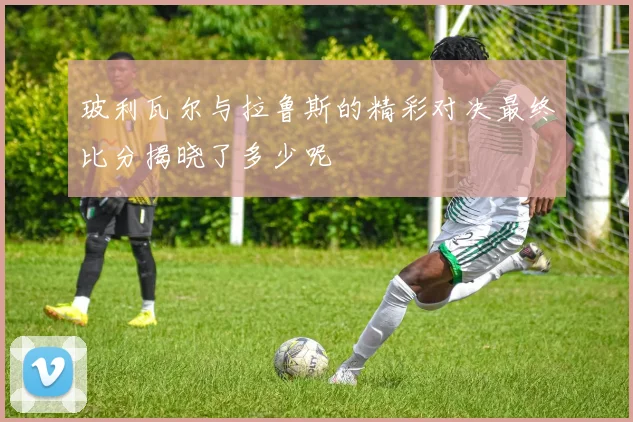 玻利瓦尔与拉鲁斯的精彩对决最终比分揭晓了多少呢
