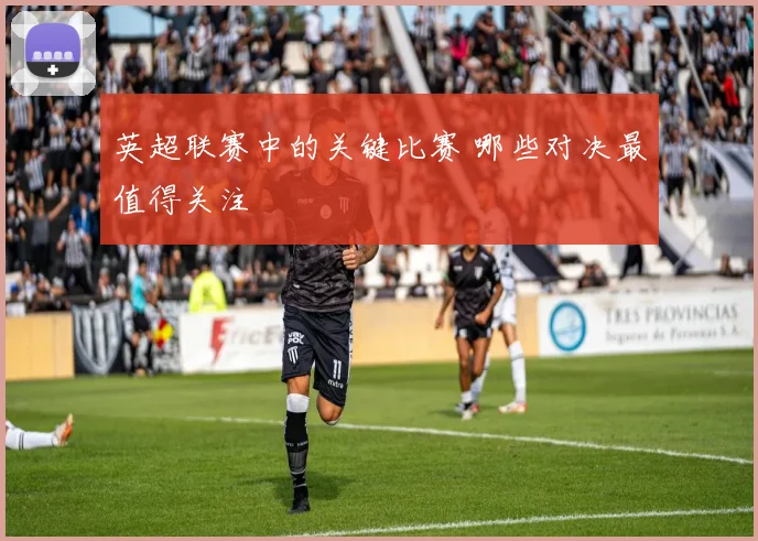 英超联赛中的关键比赛 哪些对决最值得关注