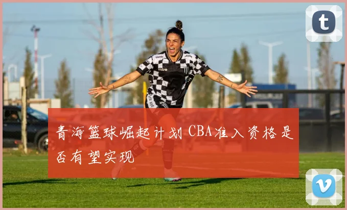 青海篮球崛起计划 CBA准入资格是否有望实现