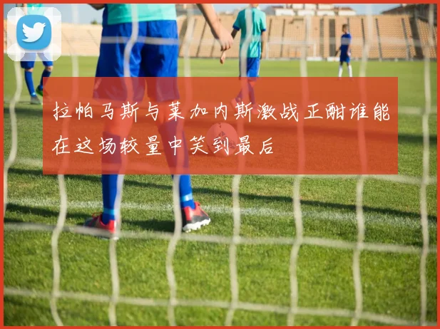 拉帕马斯与莱加内斯激战正酣谁能在这场较量中笑到最后